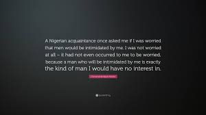 Find, read, and share nigerian quotations. Chimamanda Ngozi Adichie Quote A Nigerian Acquaintance Once Asked Me If I Was Worried That Men Would Be Intimidated By Me I Was Not Worried At All I