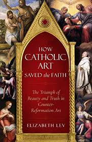 Amazon Com How Catholic Art Saved The Faith The Triumph Of Beauty And Truth In Counter Reformation Art Ebook Lev Elizabeth Kindle Store