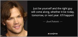 Jared Padalecki quote: Just be yourself and the right guy will come along...