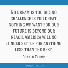 Contrary to what you've heard, big dreams do not characteristically produce high achievement. No Dream Is Too Big No Challenge Is Too Great Nothing We Want For Our Future