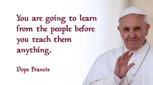 The encyclical of pope francis on the environment, p.11. Pope Francis Quote Learn From The People Before You Teach The People Pope Francis Quotes Pope Francis Pope