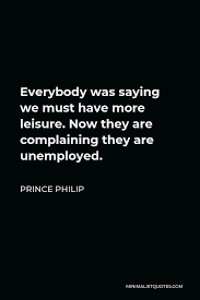 Enjoy the top 118 famous quotes, sayings and quotations by prince philip. Prince Philip Quote Everybody Was Saying We Must Have More Leisure Now They Are Complaining They Are Unemployed