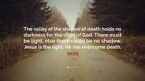 The path of the righteous man is beset on all sides by the inequities of the selfish and the tyranny of evil men. D L Moody Quote The Valley Of The Shadow Of Death Holds No Darkness For The Child Of God There Must Be Light Else There Could Be No Sh