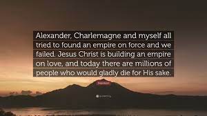 Enjoy reading and share 28 famous quotes about jesus napoleon with everyone. Napoleon Quote Alexander Charlemagne And Myself All Tried To Found An Empire On Force And We Failed Jesus Christ Is Building An Empir