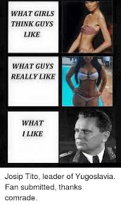 What Girls Think Guys Like What Guys Really Like What I Like Josip Tito Leader Of Yugoslavia Fan Submitted Thanks Comrade Girls Meme On Me Me yugoslavia fan submitted thanks comrade