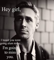 Hey Girl I Heard You Were Going Alum Today I M Going To Miss You Feminist Ryan Gosling Quickmeme