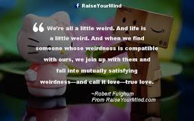 Find the best weirdness quotes, sayings and quotations on picturequotes.com. Love Quotes Sayings Verses We Re All A Little Weird And Life Is A Little Weird And When We Find Someone Whose Weirdness Is Compatible With Ours We Join Up With