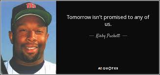 Isn't it nice to think that tomorrow is a new day with no mistakes in it yet? tomorrow you promise yourself will be different, yet tomorrow is too often a repetition of today. Kirby Puckett Quote Tomorrow Isn T Promised To Any Of Us