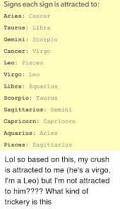 Sometime's your obsession for quintessential makes you take a step back from holding your ground. Signs Each Sign Is Attracted To Aries Cancer Taurus Libra Gemini Scorpio Cancer Virgo Leo Pisces Virgo Leo Libra Aquarius Scorpio Taurus Sagittarius Gemini Capricorn Capricorn Aquarius Aries Pisces Sagittarius Lol So