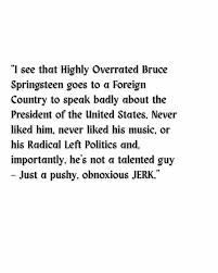 Bruce Springsteen's comments during a concert in England this week are  raising eyebrows back home in America. "Bruce Springsteen Has Epic Meltdown  Over President Trump," the headline from one conservative outlet read. "