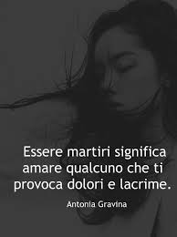 Essere Martiri Significa Amare Qualcuno Che Ti Provoca Dolori E Lacrime Antonia Gravina Dolore Citazioni Motivazionali Citazioni Preferite
