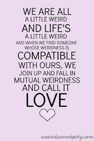 List 6 wise famous quotes about love and mutual weirdness: We Are All A Little Weird And Life S A Little Weird And When We Find Someone Whose Weirdness Is Compatible With Ours We Join Up With Them And Fall In Mutual Weirdness