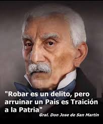 Robar es un delito, pero arruinar un País es Traición a la Patria" Gral.  Don Jose de San Martin