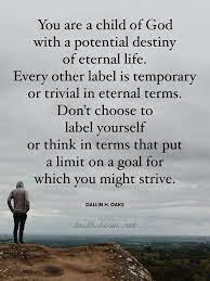 Check spelling or type a new query. You Are A Child Of God With A Potential Destiny Of Eternal Life Every Other Label Even Including Occupation Ra Lds Quotes Identity Quotes Perspective Quotes