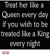 Treat Her Like A Queen Every Day If You Wish To Be Treated Like A King Every Night Meme On Me Me
