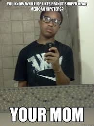 You Know Who Else Likes Peanut Shaped Head Mexican Hipsters Your Mom Mexican Quickmeme