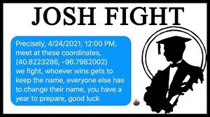 The josh swain fight or josh fight refers to a screenshot of a facebook group message from april 2020 consisting of a number of people named josh swain in which the creator of the group, sharing the same name, gives the other members of the group specific coordinates and tells them to meet on. N1ajtlyxltqn0m