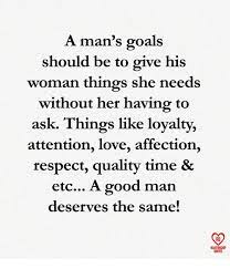 A Man S Goals Should Be To Give His Woman Things She Needs Without Her Having To Ask Things Like Loyalty Attention Love Affection Respect Quality Time Etc A Good Man Deserves