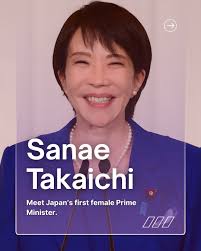 Congratulations to Japan's first female Prime Minister, Sanae Takaichi! Her  appointment marks a historic moment for Japan — a symbol of progress,  leadership, and innovation. Here are a few facts about Japan's