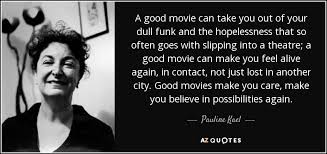 That can only mean good things for the movies and for moviegoers, who are no doubt itching to return to their favorite multiplexes and art houses to experience these works as they were meant to be seen. Pauline Kael Quote A Good Movie Can Take You Out Of Your Dull