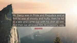 Darcy asks elizabeth, so what do you recommend, to encourage affection? and she replies back with the above quote. Louise Rennison Quote Mr Darcy Was In Pride And Prejudice And At First He Was All Snooty And Huffy Then He Fell In A Lake And Came Out With