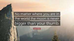 Below you will find our collection of inspirational, wise, and humorous old the moon quotes, the moon sayings, and the moon proverbs, collected over the years from a variety of sources. John Dear Quote No Matter Where You Are In The World The Moon Is Never Bigger