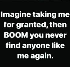 Imagine Taking Me For Granted Then Boom You Never Find Anyone Like Me Again Good Happy Quotes Granted Quotes Taken For Granted Quotes