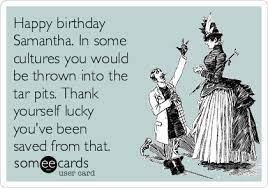 Happy Birthday Samantha In Some Cultures You Would Be Thrown Into The Tar Pits Thank Yourself Lucky You Ve Been Saved From That Birthday Ecard
