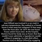 On December 20, 1980 in Lengby, Minnesota Jean Hilliard was involved in a  car crash in sub-zero temperatures. She was found 6 hours later, and rushed  to the hospital. Her body was so frozen that they couldn't even administer  a hypodermic needle ...
