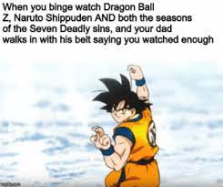 This is placed in the general section because we lack a horror section in the dbz, er, place. When You Binge Watch Dragon Ball Z Naruto Shippuden And Both The Seasons Of The Seven Deadly Sins And Your Dad Walks In With His Belt Saying You Watched Enough Come At