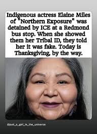 Indigenous actress Elaine Miles of Northern Exposure" was detained by ICE  at a Redmond bus stop. When she showed them her Tribal ID, they told her it  was fake. Today is Thanksgiving,