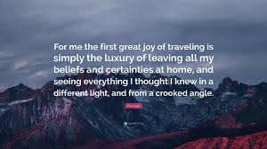 Maybe you would like to learn more about one of these? Pico Iyer Quote For Me The First Great Joy Of Traveling Is Simply The Luxury Of Leaving All My Beliefs And Certainties At Home And Seei