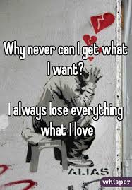 Why Never Can I Get What I Want I Always Lose Everything What I Love