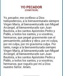 Yo Pecador Oraciones Religiosas Oraciones Catolicas Yo Pecador Yo, pecador, me confieso a dios todopoderoso, a la bienaventurada siempre virgen maria, al bienaventurado san miguel arcangel, al bienaventurado san juan bautista, a los santos apostoles pedro y pablo, a todos los santos, y a vos, padre, que peque gravemente con el. yo pecador oraciones religiosas