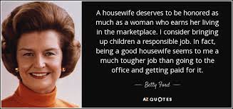 216 famous quotes about housewife: Betty Ford Quote A Housewife Deserves To Be Honored As Much As A