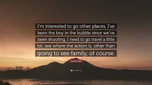 Submitted 5 years ago by glennakers. George Eads Quote I M Interested To Go Other Places I Ve Been The Boy In The Bubble Since We Ve Been Shooting I Need To Go Travel A Litt