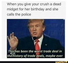 Even though we are older now, i still feel like a child when we are. When You Give Your Crush A Dead Midget For Her Birthday And She Calls The Police A Tllz Is Has Been The Worst Trade Deal In Thezhistcry Of Trade Deals Maybe Ever Ifunny