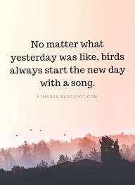 Each day is a new beginning, the chance to do with it what should be done and not to be seen as simply another day to put in time. No Matter What Yesterday Was Like Birds Always Start The New Day With A Song Inspirational Quotes Quotes New Day Quotes Singing Quotes Stress Quotes
