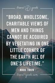 Broad, wholesome, charitable views of men and things cannot be acquired by vegetating in one little corner of the earth all one's lifetime. congratulations on learning it early and diving into the untethered world of travel. 100 Best Travel Quotes Of All Time Travel Quote