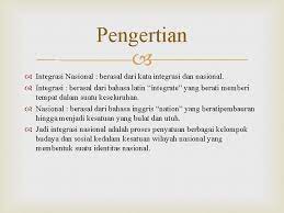 Nazaruddin sjamsuddin mengartikan integrasi nasional sebagai proses penyatuan suatu bangsa yang melingkupi semua aspek kehidupan, yakni aspek sosial, ekonomi, budaya dan politik. Maksud Integrasi Nasional