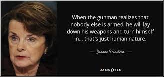 Maybe you would like to learn more about one of these? When The Gunman Realizes That Nobody Else Is Armed He Will Lay Down His Weapons And Turn Himself In That S Just Human Nature Dianne Peinstein Az Quotes Meme Video Gifs