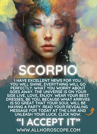 SCORPIO I HAVE EXCELLENT NEWS FOR YOU. YOU WILL SHINE, EVERYTHING WILL GO  PERFECTLY. WHAT YOU WORRY ABOUT GOES AWAY. THE UNIVERSE IS ON YOUR SIDE  LIVE, LOVE, ENJOY. WEAR YOUR DRESSES,