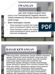 Dasar kewangan ialah dasar kerajaan yang dijalankan oleh bank pusat untuk mengawal penawaran wang dan kadar bunga bagi mempengaruhi tingkat perbelanjaan agregat untuk mencapai tingkat guna tenaga dan mengawal inflasi. Dasar Kewangan