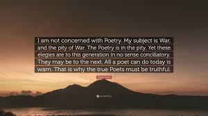 Wilfred edward salter owen mc was an english poet and soldier. Wilfred Owen Quote I Am Not Concerned With Poetry My Subject Is War And The Pity Of War The Poetry Is In The Pity Yet These Elegies Are