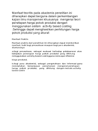 Manfaat penelitian secara teoritis berlatar dari tujuan penelitian varifikatif, untuk dapat mengecek teori yang sudah ada. Manfaat Teoritis Pada Akademis Penelitian Ini Diharapkan Dapat Berguna Dalam Perkembangan Kajian Ilmu Manajemen Khususnya Mengenai Teori Penetapan Harga Pokok Produksi Dengan Menggunakan Sistem Activity Based Costing