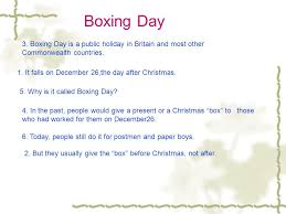Boxing day is kind of an odd name for a holiday, don't you think? Boxing Day 3 Boxing Day Is A Public Holiday In Britain And Most Other Commonwealth Countries 1 It Falls On December 26 The Day After Christmas Ppt Download