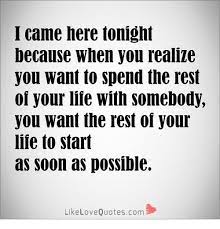 Icame Here Tonight Because When You Realize You Want To Spend The Rest Oi Your Liie With Somebody You Want The Rest Of Your Life To Start As Soon As Possible Likelovequotescom