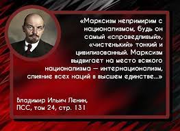 Марксизм непримирим с национализмом, будь он самый «справедливый»,  «чистенький» тонкий и цивилизованный. Марксизм выдвигает на место всякого  национализма — интернационализм, слияние всех наций в высшем единстве...»  Владимир Ильич Ленин, ПСС, том 24,