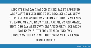 It's hard to imagine a rumsfeld renaissance, but perhaps the quote is too firmly entrenched in the public mind by now. Reports That Say That Something Hasn T Happened Are Always Interesting To Me Because As We