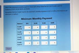 A credit card is a payment card issued to users (cardholders) to enable the cardholder to pay a merchant for goods and services based on the cardholder's accrued debt (i.e., promise to the card issuer to pay them for the amounts plus the other agreed charges). Solved Select The Minimum Monthly Payment From Each Drop Down List For Each Credit Card For Balances Of 35 130 180 And 300 Remember That Fo Course Hero
